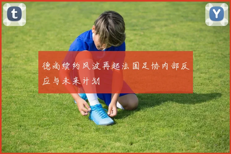 德尚续约风波再起法国足协内部反应与未来计划
