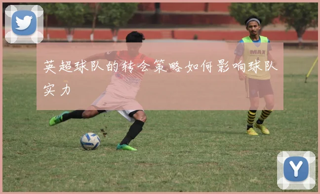 英超球队的转会策略如何影响球队实力