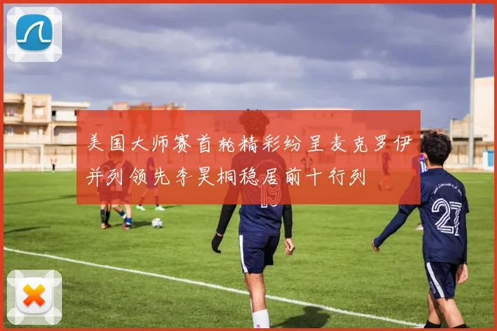 美国大师赛首轮精彩纷呈麦克罗伊并列领先李昊桐稳居前十行列
