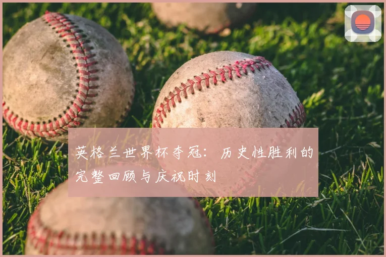 英格兰世界杯夺冠：历史性胜利的完整回顾与庆祝时刻