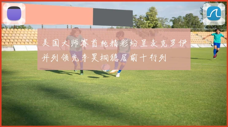美国大师赛首轮精彩纷呈麦克罗伊并列领先李昊桐稳居前十行列